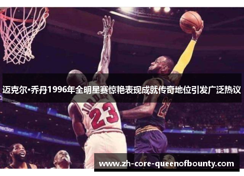 迈克尔·乔丹1996年全明星赛惊艳表现成就传奇地位引发广泛热议 迈克尔·乔丹1996年全明星赛惊艳表现成就传奇地位引发广泛热议
