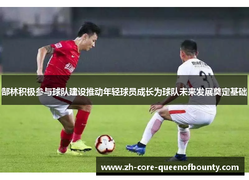 郜林积极参与球队建设推动年轻球员成长为球队未来发展奠定基础