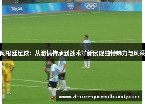 阿根廷足球：从激情传承到战术革新展现独特魅力与风采