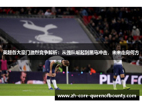 英超各大豪门激烈竞争解析：从强队崛起到黑马冲击，未来走向何方