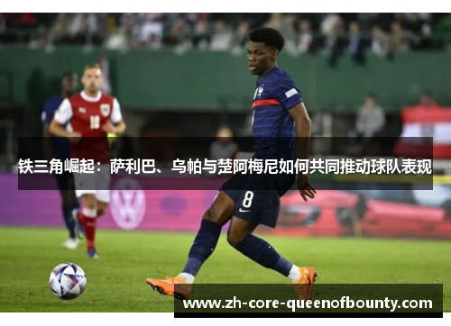 铁三角崛起:萨利巴、乌帕与楚阿梅尼如何共同推动球队表现 铁三角崛起:萨利巴、乌帕与楚阿梅尼如何共同推动球队表现