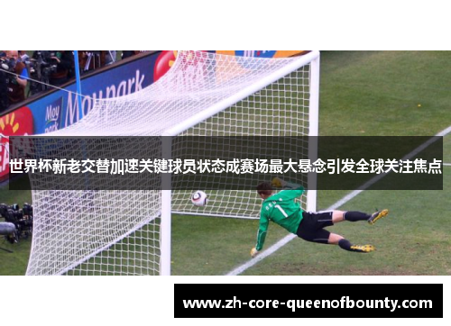 世界杯新老交替加速关键球员状态成赛场最大悬念引发全球关注焦点