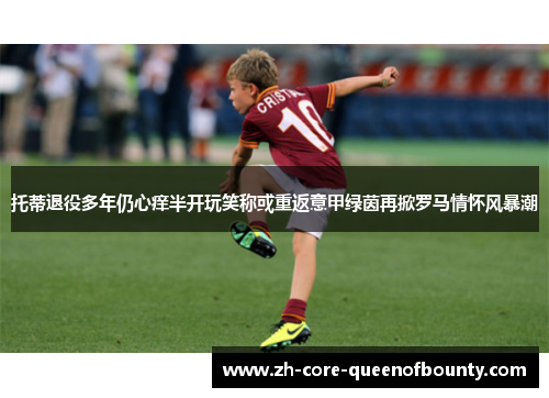 托蒂退役多年仍心痒半开玩笑称或重返意甲绿茵再掀罗马情怀风暴潮