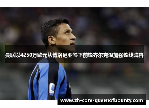 曼联以4250万欧元从博洛尼亚签下前锋齐尔克泽加强锋线阵容 曼联以4250万欧元从博洛尼亚签下前锋齐尔克泽加强锋线阵容