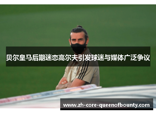 贝尔皇马后期迷恋高尔夫引发球迷与媒体广泛争议