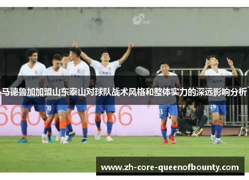 马德鲁加加盟山东泰山对球队战术风格和整体实力的深远影响分析
