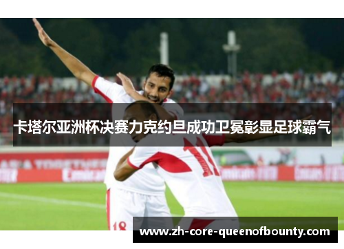卡塔尔亚洲杯决赛力克约旦成功卫冕彰显足球霸气