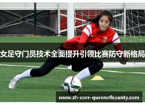 女足守门员技术全面提升引领比赛防守新格局 女足守门员技术全面提升引领比赛防守新格局
