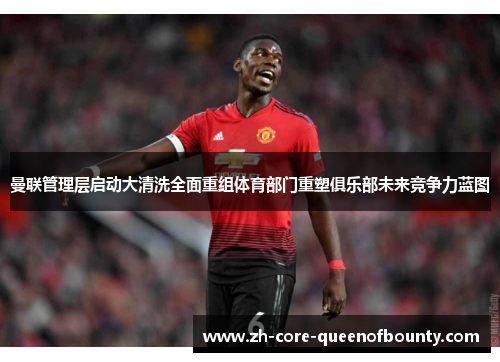 曼联管理层启动大清洗全面重组体育部门重塑俱乐部未来竞争力蓝图 曼联管理层启动大清洗全面重组体育部门重塑俱乐部未来竞争力蓝图